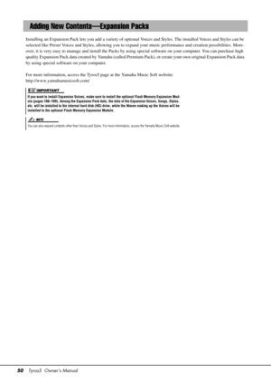 Page 5050Tyros5  Owner’s Manual
Installing an Expansion Pack lets you add a variety of optional Voices and Styles. The installed Voices and Styles can be 
selected like Preset Voices and Styles, allowing you to expand your music performance and creation possibilities. More-
over, it is very easy to manage and in stall the Packs by using special software  on your computer. You can purchase high 
quality Expansion Pack data created by Yamaha (called Premiu m Pack), or create your own original Expansion Pack data...