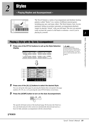 Page 51Tyros5  Owner’s Manual51
2
Styles – Playing Rhythm and Accompaniment –
2
2
Styles
– Playing Rhythm and Accompaniment –
The Tyros5 features a variety of 
accompaniment and rhythmic backing 
patterns (called “Styles”) in a variety of different musical genres 
including pop, jazz, and many othe rs. The Style features Auto Accom-
paniment, letting you produce auto matic accompaniment playback 
simply by playing “chords” with your  left hand. This lets you automat-
ically recreate the sound of a full band or...