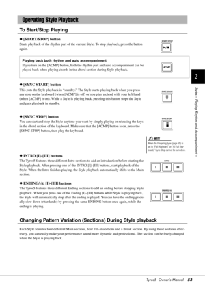 Page 53Tyros5  Owner’s Manual53
2
Styles – Playing Rhythm and Accompaniment –
To Start/Stop Playing
[START/STOP] button
Starts playback of the rhythm  part of the current Style. To stop playback, press the button 
again.
 [SYNC START] button
This puts the Style playback in “standby.” The Style starts playing back when you press 
any note on the keyboard (when [ACMP] is off)  or you play a chord with your left hand 
(when [ACMP] is on). While a Style is playing back, pressing this button stops the Style 
and...