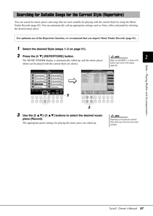 Page 57Tyros5  Owner’s Manual57
2
Styles – Playing Rhythm and Accompaniment –
You can search for music pieces and songs that are most suitable for playing with the curr ent Style by using the Music 
Finder Records (page 82). You can automatical ly call up appropriate settings such as Voice, effect and pedal by selecting 
the desired music piece.
1Select the desired Style (steps 1–2 on page 51).
2Press the [4 ] (REPERTOIRE) button.
The MUSIC FINDER display is automati cally called up, and the music pieces...