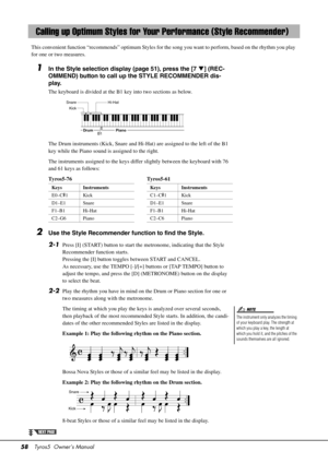 Page 5858Tyros5  Owner’s Manual
This convenient function “recommends” optimum Styles for the song you want to perform, based on the rhythm you play 
for one or two measures.
1In the Style selection display (page 51), press the [7 ] (REC-
OMMEND) button to call up the STYLE RECOMMENDER dis-
play. 
The keyboard is divided at the B1 key into two sections as below.
The Drum instruments (Kick, Snare and Hi-Hat) are assigned to the left of the B1 
key while the Piano sound is assigned to the right.
The instruments...