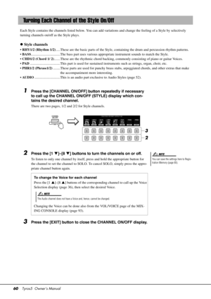 Page 6060Tyros5  Owner’s Manual
Each Style contains the channels listed  below. You can add variations and change  the feeling of a Style by selectively 
turning channels on/off as the Style plays.
 Style channels
• RHY1/2 (Rhythm 1/2) .....These are the basic parts of  the Style, containing the drum and percussion rhythm patterns.
•  BASS .................................The bass part uses various  appropriate instrument sounds to match the Style.
•  CHD1/2 (Chord 1/ 2) .......These are the rhythmic c hord...