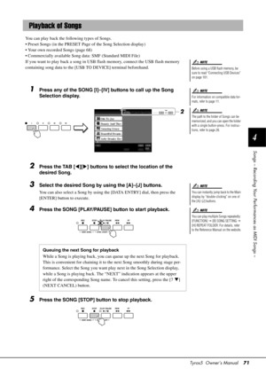 Page 71Tyros5  Owner’s Manual71
4
Songs – Recording Your Performances as MIDI Songs –
You can play back the following types of Songs.
• Preset Songs (in the PRESET Page of the Song Selection display)
• Your own recorded Songs (page 68)
• Commercially available Song data: SMF (Standard MIDI File)
If you want to play back a song in USB flash memory, connect the USB flash memory 
containing song data to the [USB TO DEVICE] terminal beforehand.
1Press any of the SONG [I]–[IV] buttons to call up the Song 
Selection...