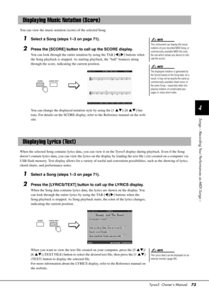 Page 73Tyros5  Owner’s Manual73
4
Songs – Recording Your Performances as MIDI Songs –
You can view the music notation  (score) of the selected Song.
1Select a Song (steps 1–3 on page 71).
2Press the [SCORE] button to call up the SCORE display.
You can look through the entire notation by using the TAB [ ][] buttons when 
the Song playback is stopped. As starting playback, the “ball” bounces along 
through the score, indicat ing the current position.
You can change the displayed notation style by using the [1...