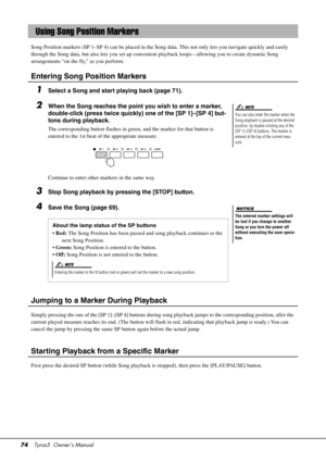 Page 7474Tyros5  Owner’s Manual
Song Position markers (SP 1–SP 4) can be placed in the Song  data. This not only lets you navigate quickly and easily 
through the Song data, but also lets you set up convenient playback loops—allowing you to create dynamic Song 
arrangements “on the fly,” as you perform.
Entering Song Position Markers
1Select a Song and start playing back (page 71).
2When the Song reaches the point you wish to enter a marker, 
double-click (press twice quickly) one of the [SP 1]–[SP 4] but-
tons...