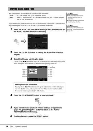 Page 7878Tyros5  Owner’s Manual
You can play back the following file formats on this instrument.
•WAV .........44.1 kHz sample rate, 16 bit resolution, stereo
• MP3 .........MPEG-1 Audio Layer-3: 44.1/48.0 kHz sample rate, 64–320 kbps and vari-
able bit rate, mono/stereo
If you want to play back an Audio file in  USB flash memory, connect the USB flash mem-
ory containing the file to the [USB TO DEVICE] terminal beforehand.
1Press the AUDIO RECORDER/PLAYER [MODE] button to call up 
the AUDIO RECORDER/PLAYER...