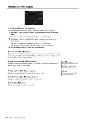 Page 8080Tyros5  Owner’s Manual
Operations on the display
A-B Repeat Playback (the [I] button)
The specified range (between the A and B  points) can be played back repeatedly.
1To set the A point, press the [I] button when playback reaches to the desired 
point.
The time set as the A point is shown in at “A [--:--:--]” in the display.
2To set the B point, press the [I] button again when playback reaches to the 
desired point.
The time set as the B point is shown in at “B [--:--:--]” in the display.
The...