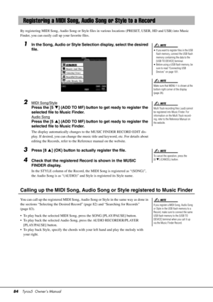 Page 8484Tyros5  Owner’s Manual
By registering MIDI Song, Audio Song  or Style files in various locations (PRESET, USER, HD and USB) into Music 
Finder, you can easily call up your favorite files.
1In the Song, Audio or Style Selection display, select the desired 
file.
2MIDI Song/Style
Press the [5 ] (ADD TO MF) button to get ready to register the 
selected file to Music Finder.
A udio Song
Press the [5 ] (ADD TO MF) button to get ready to register the 
selected file to Music Finder.
The display...