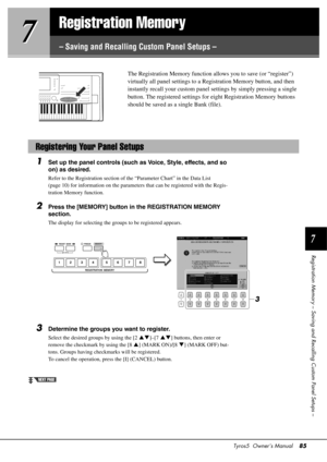 Page 85Tyros5  Owner’s Manual85
7
Registration Memory – Saving and  Recalling Custom Panel Setups –
7
7
Registration Memory
– Saving and Recalling Custom Panel Setups –
The Registration Memory 
function allows you to save (or “register”) 
virtually all panel settings to a Registration Memory button, and then 
instantly recall your cust om panel settings by simply pressing a single 
button. The registered settings for  eight Registration Memory buttons 
should be saved as a single Bank (file). 
1Set up the panel...