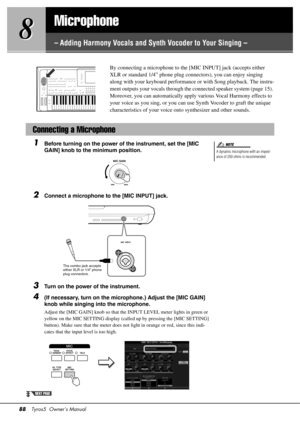 Page 8888Tyros5  Owner’s Manual
8
8
Microphone
– Adding Harmony Vocals and Synth Vocoder to Your Singing –
By connecting a microphone to the [M
IC INPUT] jack (accepts either 
XLR or standard 1/4” phone plug connectors), you can enjoy singing 
along with your keyboard performance or with Song playback. The instru-
ment outputs your vocals through the connected speaker system (page 15). 
Moreover, you can automatically appl y various Vocal Harmony effects to 
your voice as you sing, or you can use Synth Vocoder...