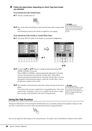 Page 9090Tyros5  Owner’s Manual
6Follow the steps below, depending on which Type (and mode) 
you selected.
If you selected one of the Chordal Types:
6-1Turn the [ACMP] button on.
6-2Play chords with your left hand, or play back the Song which contains chord 
data. 
Vocal harmonies based on the chords are applied to your singing.
If you selected one of the Vocoder or Vocoder-Mono Types:
6-1Call up the SETUP window in the display by pressing the [8 ] button.
6-2Use the [4 ]/[5] buttons to change the Keyboard...