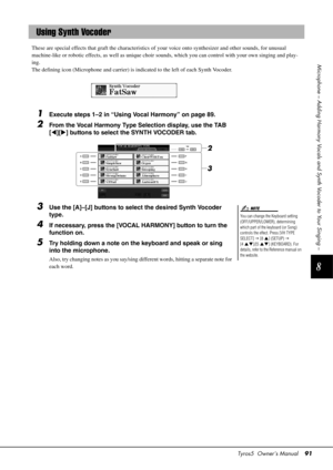 Page 91Tyros5  Owner’s Manual91
8
Microphone – Adding Harmony Vocals and Synth Vocoder to Your Singing –
These are special effects that graft the characteristics of  your voice onto synthesizer and other sounds, for unusual 
machine‐like or robotic effects, as well as unique choir  sounds, which you can control with your own singing and play-
ing. 
The defining icon (Micr ophone and carrier) is indicated to  the left of each Synth Vocoder.
1Execute steps 1–2 in “Using Vocal Harmony” on page 89. 
2From the Vocal...