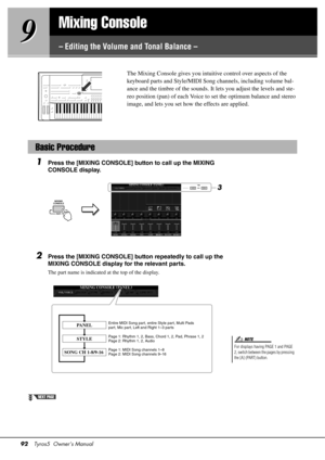 Page 9292Tyros5  Owner’s Manual
9
9
Mixing Console
– Editing the Volume and Tonal Balance –
The Mixing Console gives you intuitive control over aspects of the 
keyboard parts and Style/MIDI Song channels, including volume bal-
ance and the timbre of the sounds. It 
lets you adjust the levels and ste-
reo position (pan) of each Voice to  set the optimum balance and stereo 
image, and lets you set how the effects are applied.
1Press the [MIXING CONSOLE] button to call up the MIXING 
CONSOLE display.
2Press the...