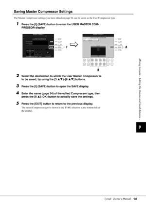 Page 95Tyros5  Owner’s Manual95
9
Mixing Console – Editing the Volume and Tonal Balance –
Saving Master Compressor Settings
The Master Compressor settings you have edited on page 94 can be saved as the User Compressor type.
1Press the [I] (SAVE) button to enter the USER MASTER COM-
PRESSOR display.
2Select the destination to which the User Master Compressor is 
to be saved, by using the [3 ]–[6 ] buttons.
3Press the [I] (SAVE) button to open the SAVE display.
4Enter the name (page 34) of the edited...