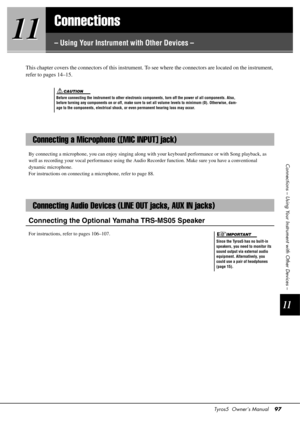 Page 97Tyros5  Owner’s Manual97
11
11
11
Connections – Using Your Instrument with Other Devices –
Connections
– Using Your Instrument with Other Devices –
This chapter covers the connectors of
 this instrument. To see where the connectors are located on the instrument, 
refer to pages 14–15.
By connecting a microphone, you can enjoy singing along with  your keyboard performance or with Song playback, as 
well as recording your vocal performance using the Audio  Recorder function. Make sure you have a...