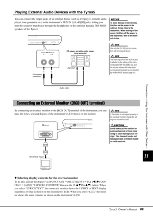 Page 99Tyros5  Owner’s Manual99
11
Connections – Using Your Instrument with Other Devices –
Playing External Audio Devices with the Tyros5
You can connect the output jacks of an external  device (such as CD player, portable audio 
player, tone generator etc.) to the instrument’s AUX IN [L/L+R]/[R] jacks, letting you 
hear the sound of that device through the headphones or the optional Yamaha TRS-MS05 
speakers of the Tyros5.
By connecting an external monitor to the [RGB OUT] terminal of the instrument, you can...