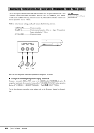 Page 100100Tyros5  Owner’s Manual
One or two optional Yamaha FC4 or FC5 Footswitches and an optional Yamaha FC7 Foot 
Controller can be connected to one of th ese ASSIGNABLE FOOT PEDAL jacks. A foot-
switch can be used for switching functions on an d off, while a foot controller controls con-
tinuous parameter such as volume.
With the initial factory settings, each  jack features the following function. 
•  1 (SUSTAIN) ................Controls sustain.
•  2 (ART. 1) .....................Controls an articula tion...
