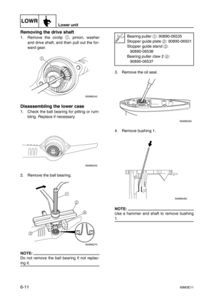 Page 110LOWRLower unit
6-1169M3E11
Removing the drive shaft
1. Remove the circlip 1
, pinion, washer
and drive shaft, and then pull out the for-
ward gear.
Disassembling the lower case
1. Check the ball bearing for pitting or rum-
bling. Replace if necessary.
2. Remove the ball bearing.
NOTE:
Do not remove the ball bearing if not replac-
ing it.3. Remove the oil seal.
4. Remove bushing 1.
NOTE:
Use a hammer and shaft to remove bushing
1.
S69M6240
1
S69M6250
S69M6270
1
2
4
3
Bearing puller 1: 90890-06535
Stopper...