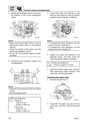 Page 40CHK 
ADJ
Periodic checks and adjustments
3-569M3E11
3. Slowly pull the starter rope to set the pis-
ton position to TDC of the compression
stroke.
NOTE:
Make sure that the rocker arms 7
 are not
pushing the intake valve 8
 and exhaust
valve 9
.
Check the position of the piston from the
spark plug installation hole 0
.
Do not turn the flywheel magnet counter-
clockwise.
4. Check the valve clearance. Adjust if out
of specification.
NOTE:
Check the valve clearance when the engine
is cold.
Note the...