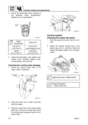 Page 42CHK 
ADJ
Periodic checks and adjustments
3-769M3E11
4. Check the thermostat valve opening at
the specified water temperatures.
Replace if out of specification.
5. Install the thermostat, new gasket, ther-
mostat cover, flywheel magnet cover,
manual starter, and fuel tank.
Checking the cooling water passage
1. Check the cooling water inlet 1
 for
clogs. Clean if necessary.
2. Place the lower unit in water, and then
start the engine.
3. Check for water flow at the cooling water
pilot hole. If there is no...