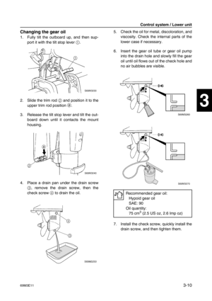 Page 4569M3E113-10
1
2
3
4
5
6
7
8
9
Changing the gear oil
1. Fully tilt the outboard up, and then sup-
port it with the tilt stop lever 1
.
2. Slide the trim rod 2
 and position it to the
upper trim rod position a
.
3. Release the tilt stop lever and tilt the out-
board down until it contacts the mount
housing.
4. Place a drain pan under the drain screw
3
, remove the drain screw, then the
check screw 4
 to drain the oil.5. Check the oil for metal, discoloration, and
viscosity. Check the internal parts of the...