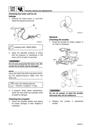 Page 46CHK 
ADJ
Periodic checks and adjustments
3-1169M3E11
Checking the lower unit for air 
leakage
1. Remove the check screw 1
, and then
install the special service tool.
2. Apply the specified pressure to check
that the pressure is maintained in the
lower unit for at least 10 seconds.
CAUTION:
Do not over pressurize the lower unit, oth-
erwise the oil seals may be damaged.
NOTE:
Cover the check hole with a rag when remov-
ing the pressure/vacuum tester from the
lower unit.
3. If pressure drops below...