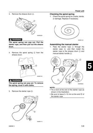 Page 6969M3E115-8
1
2
3
4
5
6
7
8
9
3. Remove the sheave drum 4
.
 WARNING
The spiral spring can pop out. Pull the
starter rope, and then pull out the sheave
drum.
4. Remove the spiral spring 5
 from the
sheave drum.
 WARNING
The spiral spring can pop out. To remove
the spring, cover it with cloths.
5. Remove the starter rope 6
.
Checking the spiral spring
1. Check the spiral spring for cracks, bends,
or damage. Replace if necessary.
Assembling the manual starter
1. Pass the starter rope 1
 through the
starter...