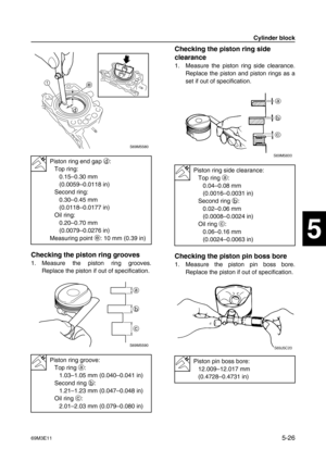 Page 8769M3E115-26
1
2
3
4
5
6
7
8
9
Checking the piston ring grooves
1. Measure the piston ring grooves.
Replace the piston if out of specification.
Checking the piston ring side 
clearance
1. Measure the piston ring side clearance.
Replace the piston and piston rings as a
set if out of specification.
Checking the piston pin boss bore
1. Measure the piston pin boss bore.
Replace the piston if out of specification.
Piston ring end gap d
:
Top ring:
0.15–0.30 mm 
(0.0059–0.0118 in)
Second ring:
0.30–0.45 mm...