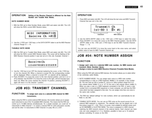 Page 6863
OPERATIONSetting of the Receive Channel is different for the NoteNumber and Tunable Note Modes.
NOTE NUMBER MODE1. With the RX5 set to Note Number Mode, press MIDI and select Job #02. The LCD
will show the RX5’s current MIDI Receive status.
2.Use the +1/YES and -1/NO keys, or the DATA ENTRY slider to set the MIDI Receive
channel. Range: 01 — 16.
TUNABLE NOTE MODE1. With the RX5 set to Tunable Note Mode, press MIDI and select Job #02. The LCD
will show the RX5’s current MIDI Receive status. The cursor...