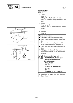 Page 1403-15
INSP
ADJ
ELOWER UNIT
601021
qw
601022
LOWER UNIT
Gear oil
1. Check:
9Gear oil
Milky oil ®Replace the oil seal.
Slag oil ®Check the gear, bearing and
dog.
2. Check:
9Gear oil level
Level is low ®Add oil to the proper
level.
3. Replace:
9Gear oil
Replacement steps:
8Tilt up the outboard motor slightly.
8Place a container under the drain plug
1.
8Remove the drain plug, the oil level
plug 2, and then drain the gear oil.
8Place the outboard in an upright posi-
tion.
8Add gear oil through the drain hole...