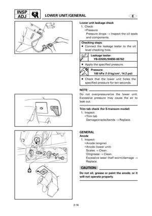 Page 1423-16
INSP
ADJ
ELOWER UNIT/GENERAL
Lower unit leakage check
1. Check:
9Pressure
Pressure drops ®Inspect the oil seals
and components.
Checking steps:
8Connect the leakage tester to the oil
level checking hole.
8Apply the specified pressure.
8Check that the lower unit holes the
specified pressure for ten seconds.
NOTE:
Do not overpressurerize the lower unit.
Excessive pressure may cause the air to
leak out.
GENERAL
Anode
1. Inspect:
9Anode (engine)
9Anode (lower unit)
Scales ®Clean.
Oil/grease ®Clean....