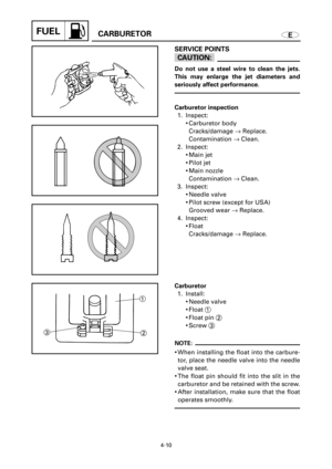 Page 176FUELCARBURETOR
4-10
E
32
1
SERVICE POINTS
cC
Do not use a steel wire to clean the jets.
This may enlarge the jet diameters and
seriously affect performance.
Carburetor inspection
1. Inspect:
9Carburetor body
Cracks/damage ®Replace.
Contamination ®Clean.
2. Inspect:
9Main jet
9Pilot jet
9Main nozzle
Contamination ®Clean.
3. Inspect:
9Needle valve
9Pilot screw (except for USA)
Grooved wear ®Replace.
4. Inspect:
9Float
Cracks/damage ®Replace.
Carburetor
1. Install:
9Needle valve
9Float 1
9Float pin 2
9Screw...