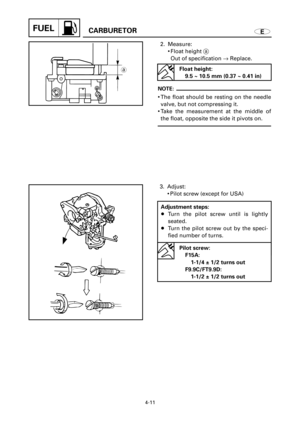 Page 178FUELCARBURETOR
4-11
3. Adjust:
9Pilot screw (except for USA)
E
a
2. Measure:
9Float height a
Out of specification ®Replace.
NOTE:
9The float should be resting on the needle
valve, but not compressing it.
9Take the measurement at the middle of
the float, opposite the side it pivots on.
Float height:
9.5 ~ 10.5 mm (0.37 ~ 0.41 in)
Adjustment steps:
8Turn the pilot screw until is lightly
seated.
8Turn the pilot screw out by the speci-
fied number of turns.
Pilot screw:
F15A: 
1-1/4 ± 1/2 turns out...