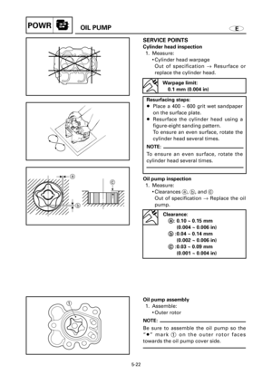 Page 226EOIL PUMPPOWR
c
a
b
1
SERVICE POINTS
Cylinder head inspection
1. Measure:
9Cylinder head warpage
Out of specification ®Resurface or
replace the cylinder head.
5-22
Warpage limit:
0.1 mm (0.004 in)
Resurfacing steps:
8Place a 400 ~ 600 grit wet sandpaper
on the surface plate.
8Resurface the cylinder head using a
figure-eight sanding pattern.
To ensure an even surface, rotate the
cylinder head several times.
NOTE:
To ensure an even surface, rotate the
cylinder head several times.
Oil pump inspection
1....