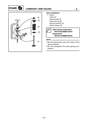 Page 244ECAMSHAFT AND VALVESPOWR
5-31
15
4
3
2
Valve installation
1. Install:
9Valve 1
9Spring seat 2
9Valve spring 3
9Spring retainer 4
9Valve cotters 5
Valve spring compressor:
YM-01253/90890-04019
Attachment:
YM-04114/90890-04018
NOTE:
9Set the attachment onto the center of the
spring retainer.
9Do not overtighten the valve spring com-
pressor. 