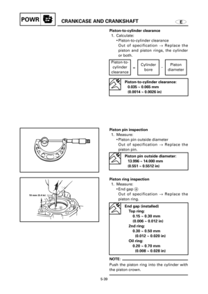 Page 260ECRANKCASE AND CRANKSHAFTPOWR
a
10 mm (0.4 in)
Piston-to-cylinder clearance
1. Calculate:
9Piston-to-cylinder clearance
Out of specification ®Replace the
piston and piston rings, the cylinder
or both.
Piston pin inspection
1. Measure:
9Piston pin outside diameter
Out of specification ®Replace the
piston pin.
Piston ring inspection
1. Measure:
9End gap a
Out of specification ®Replace the
piston ring.
NOTE:
Push the piston ring into the cylinder with
the piston crown.
5-39
Piston-to-cylinder clearance:...