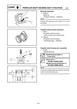 Page 300EPROPELLER SHAFT HOUSING ASS’Y (F15A/F9.9C)LOWR
1
2
ab
3.0 ~ 3.5 mm
0 mm
6-11
Propeller shaft housing ass’y assembly
1. Install:
9Needle bearing 
NOTE:
Install the needle bearing with its manufac-
turer’s marks 
bfacing up.
Driver rod 1:
YB-06071/90890-06604
Needle bearing attachment 2:
YB-06081/90890-06616
Needle bearing depth a:
0 mm (0 in)
Propeller shaft housing inspection
1. Clean:
9Propeller shaft housing
(with a soft brush and solvent)
2. Inspect:
9Propeller shaft housing
Cracks/damage ®Replace....