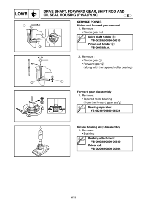 Page 308E
DRIVE SHAFT, FORWARD GEAR, SHIFT ROD AND 
OIL SEAL HOUSING (F15A/F9.9C)
LOWR
1
2
1
2
SERVICE POINTS
Pinion and forward gear removal 
1. Remove :
9Pinion gear nut 
2. Remove :
9Pinion gear 1
9Forward gear 2
(along with the tapered roller bearing)
Forward gear disassembly
1. Remove:
9Tapered roller bearing
(from the forward gear ass’y)
6-15
Drive shaft holder 1:
YB-06228/90890-06515
Pinion nut holder 2:
YB-06078/N.A.
Bearing separator:
YB-06219/90890-06534
Oil seal housing ass’y disassembly
1. Remove:...