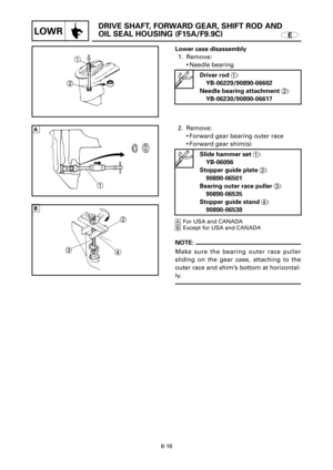 Page 310E
DRIVE SHAFT, FORWARD GEAR, SHIFT ROD AND 
OIL SEAL HOUSING (F15A/F9.9C)
LOWR
1
2
1
2
3
4AFor USA and CANADA
BExcept for USA and CANADA
6-16
Lower case disassembly
1. Remove:
9Needle bearing 
Driver rod 1:
YB-06229/90890-06602
Needle bearing attachment 2:
YB-06230/90890-06617
2. Remove:
9Forward gear bearing outer race
9Forward gear shim(s)
Slide hammer set 1:
YB-06096
Stopper guide plate 2:
90890-06501
Bearing outer race puller 3:
90890-06535
Stopper guide stand 4:
90890-06538
NOTE:
Make sure the...