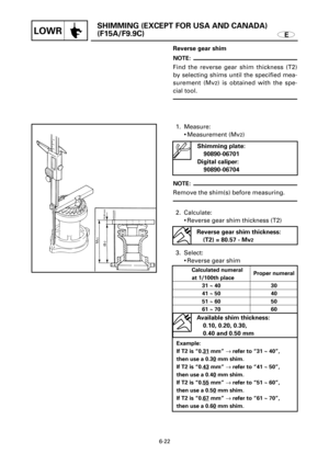 Page 322E
SHIMMING (EXCEPT FOR USA AND CANADA)
(F15A/F9.9C)
LOWR
Mv2
(B1)
10.00 mm
Reverse gear shim
NOTE:
Find the reverse gear shim thickness (T2)
by selecting shims until the specified mea-
surement (Mv
2) is obtained with the spe-
cial tool.
1. Measure:
9Measurement (Mv
2)
NOTE:
Remove the shim(s) before measuring.
2. Calculate:
9Reverse gear shim thickness (T2)
3. Select:
9Reverse gear shim
6-22
Shimming plate:
90890-06701
Digital caliper:
90890-06704
Reverse gear shim thickness:
(T2) = 80.57 - Mv
2...