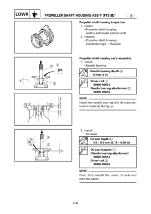 Page 350EPROPELLER SHAFT HOUSING ASS’Y (FT9.9D)LOWR
1
2
ab
6-36
Propeller shaft housing ass’y assembly
1. Install:
9Needle bearing 
NOTE:
Install the needle bearing with its manufac-
turer’s marks bfacing up.
Driver rod 1:
90890-06604
Needle bearing attachment 2:
90890-06616
Needle bearing depth a:
0 mm (0 in)
Propeller shaft housing inspection
1. Clean:
9Propeller shaft housing
(with a soft brush and solvent)
2. Inspect:
9Propeller shaft housing
Cracks/damage ®Replace.
1

 2
a
2. Install:
9Oil seals
NOTE:...