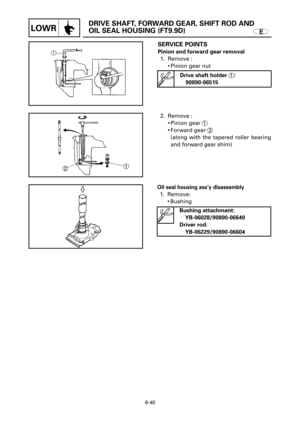 Page 358E
DRIVE SHAFT, FORWARD GEAR, SHIFT ROD AND 
OIL SEAL HOUSING (FT9.9D)
LOWR
1
2
SERVICE POINTS
Pinion and forward gear removal 
1. Remove :
9Pinion gear nut 
2. Remove :
9Pinion gear 1
9Forward gear 2
(along with the tapered roller bearing
and forward gear shim)
6-40
Drive shaft holder 1:
90890-06515
Oil seal housing ass’y disassembly
1. Remove:
9Bushing
Bushing attachment:
YB-06028/90890-06649
Driver rod:
YB-06229/90890-06604 