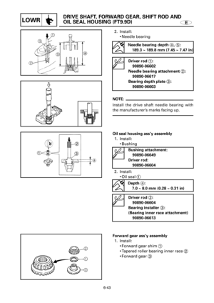 Page 364E
DRIVE SHAFT, FORWARD GEAR, SHIFT ROD AND 
OIL SEAL HOUSING (FT9.9D)
LOWR
2
3 1
a
6-43
Oil seal housing ass’y assembly
1. Install:
9Bushing 
2. Install:
9Oil seal 1
Depth a:
7.0 ~ 8.0 mm (0.28 ~ 0.31 in)
Driver rod 2:
90890-06604
Bearing installer 3:
(Bearing inner race attachment)
90890-06613
NOTE:
Install the drive shaft needle bearing with
the manufacturer’s marks facing up.
Forward gear ass’y assembly
1. Install:
9Forward gear shim 1
9Tapered roller bearing inner race 2
9Forward gear 3 2. Install:...