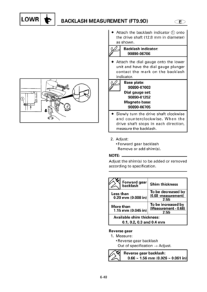Page 374EBACKLASH MEASUREMENT (FT9.9D)LOWR
6-48
8Attach the backlash indicator 1onto
the drive shaft (12.8 mm in diameter)
as shown.
8Attach the dial gauge onto the lower
unit and have the dial gauge plunger
contact the mark on the backlash
indicator.
8Slowly turn the drive shaft clockwise
and counterclockwise. When the
drive shaft stops in each direction,
measure the backlash.
2. Adjust:
9Forward gear backlash 
Remove or add shim(s).
NOTE:
Adjust the shim(s) to be added or removed
according to specification....