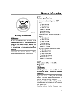 Page 16 
General information 
10 
EMU25690 
Battery requirement
CAUTION:
 
ECM01060  
Do not use a battery that does not meet
the specified capacity. If a battery which
does not meet specifications is used, the
electric system could perform poorly or
be overloaded, causing electric system 
damage. 
For electric start models, choose a battery
which meets the following specifications. 
EMU25711 
Battery specifications 
EMU25730 
Without a rectifier or Rectifier 
Regulator
CAUTION:
 
ECM01090  
A battery cannot be...