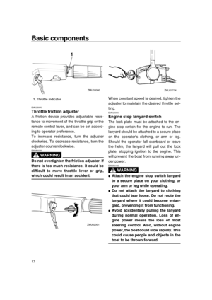 Page 23 
Basic components 
17 
EMU25970 
Throttle friction adjuster 
A friction device provides adjustable resis-
tance to movement of the throttle grip or the
remote control lever, and can be set accord-
ing to operator preference.
To increase resistance, turn the adjuster
clockwise. To decrease resistance, turn the
adjuster counterclockwise.
WARNING
 
EWM00030  
Do not overtighten the friction adjuster. If
there is too much resistance, it could be
difficult to move throttle lever or grip, 
which could result...