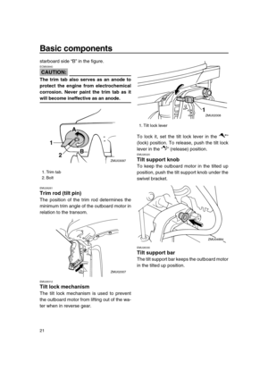 Page 27 
Basic components 
21 
starboard side “B” in the figure.
CAUTION:
 
ECM00840  
The trim tab also serves as an anode to
protect the engine from electrochemical
corrosion. Never paint the trim tab as it 
will become ineffective as an anode. 
EMU26261 
Trim rod (tilt pin) 
The position of the trim rod determines the
minimum trim angle of the outboard motor in
relation to the transom. 
EMU26312 
Tilt lock mechanism 
The tilt lock mechanism is used to prevent
the outboard motor from lifting out of the wa-...