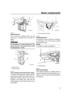 Page 28 
Basic components 
22 
EMU26360 
Power tilt unit 
This unit tilts the outboard motor up and
down and is controlled with the power tilt
switch.
CAUTION:
 
ECM00630  
Do not step on or exert pressure on the
power tilt motor. The power tilt unit could 
be damaged as a result. 
EMU26372 
Top cowling lock lever(s) (turn type) 
To remove the engine top cowling, turn the
lock lever(s) and lift off the cowling. When in-
stalling the cowling, check to be sure it fits
properly in the rubber seal. Then lock the...