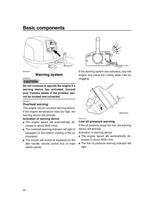 Page 29 
Basic components 
23 
EMU26801 
Warning system
CAUTION:
 
ECM00090  
Do not continue to operate the engine if a
warning device has activated. Consult
your Yamaha dealer if the problem can- 
not be located and corrected. 
EMU26813 
Overheat warning 
This engine has an overheat warning device.
If the engine temperature rises too high, the
warning device will activate. 
Activation of warning device 
 
The engine speed will automatically de-
crease to about 2000 r/min. 
 
The overheat warning indicator...