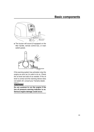 Page 30 
Basic components 
24 
 
The buzzer will sound (if equipped on the
tiller handle, remote control box, or main
switch panel).
If the warning system has activated, stop the
engine as soon as it is safe to do so. Check
the oil level and add oil as needed. If the oil
level is correct and the warning device does
not switch off, consult your Yamaha dealer.
CAUTION:
 
ECM00100  
Do not continue to run the engine if the
low oil pressure warning indicator is on. 
Serious engine damage could occur.
ZMU02081...